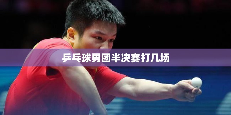 乒乓球男团半决赛打几场 乒乓球男团半决赛打几场