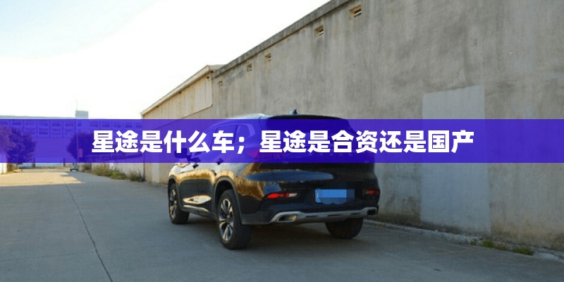 星途是什么车;星途是合资还是国产 星途是什么车;星途是合资还是国产