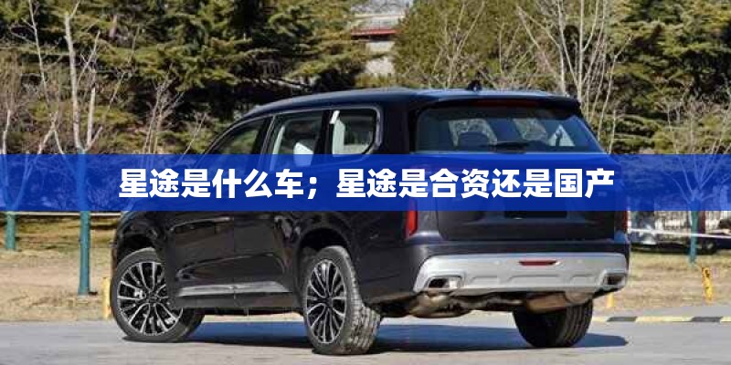 星途是什么车;星途是合资还是国产 星途是什么车;星途是合资还是国产