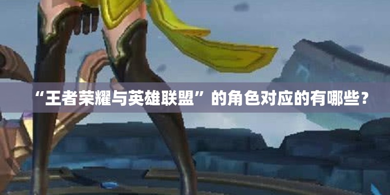 “王者荣耀与英雄联盟”的角色对应的有哪些？