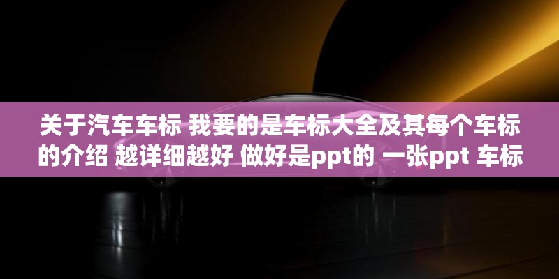 关于汽车车标 我要的是车标大全及其每个车标的介绍 越详细越好 做好是ppt的 一张ppt 车标和介绍