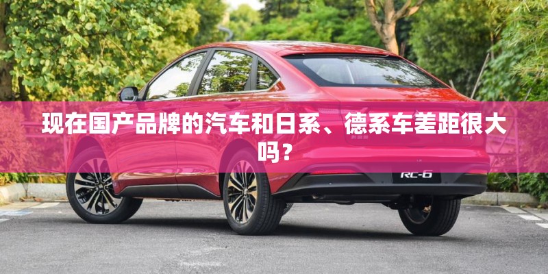 现在国产品牌的汽车和日系、德系车差距很大吗? 现在国产品牌的汽车和日系、德系车差距很大吗?