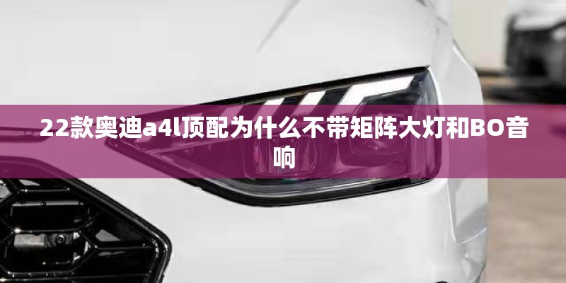 22款奥迪a4l顶配为什么不带矩阵大灯和BO音响