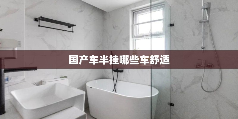 国产车半挂哪些车舒适 国产车半挂哪些车舒适