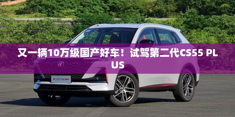 又一辆10万级国产好车!试驾第二代CS55 PLUS 又一辆10万级国产好车!试驾第二代CS55 PLUS