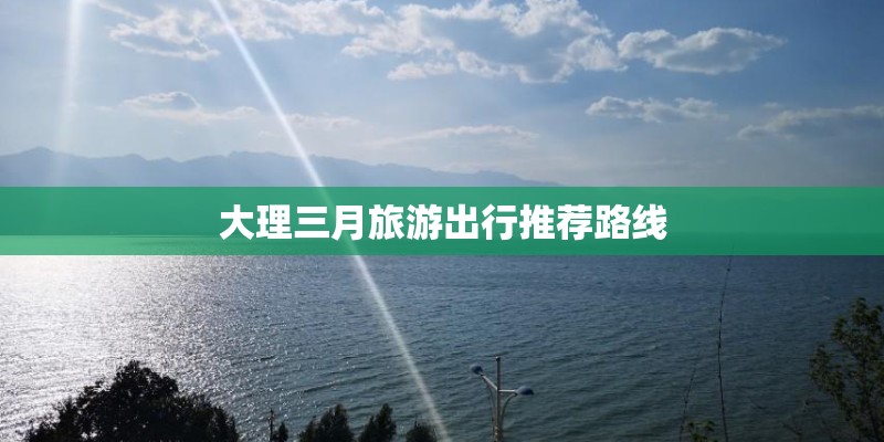 大理三月旅游出行推荐路线 大理三月旅游出行推荐路线