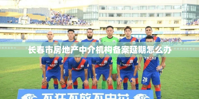 长春市房地产中介机构备案延期怎么办 长春市房地产中介机构备案延期怎么办