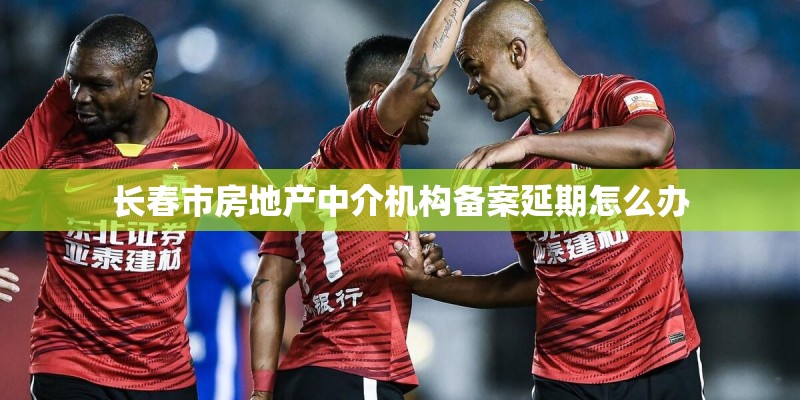 长春市房地产中介机构备案延期怎么办 长春市房地产中介机构备案延期怎么办