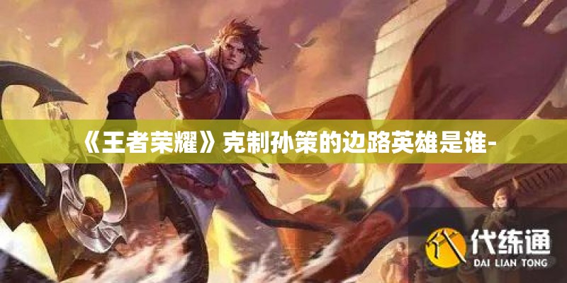 《王者荣耀》克制孙策的边路英雄是谁- 《王者荣耀》克制孙策的边路英雄是谁-