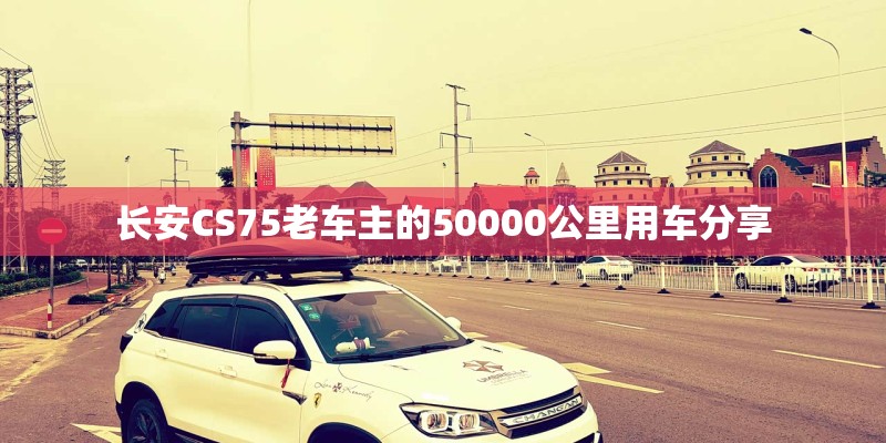 长安CS75老车主的50000公里用车分享 长安CS75老车主的50000公里用车分享