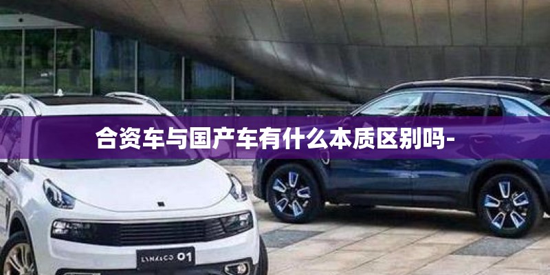 合资车与国产车有什么本质区别吗-