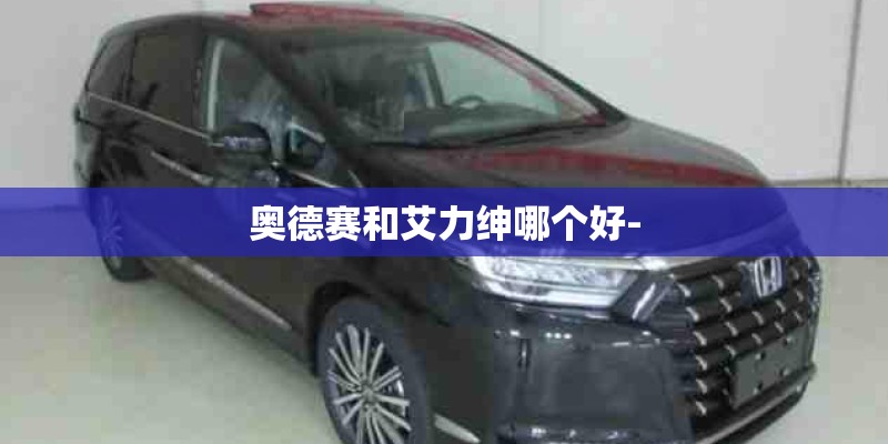 奥德赛和艾力绅哪个好- 奥德赛和艾力绅哪个好-