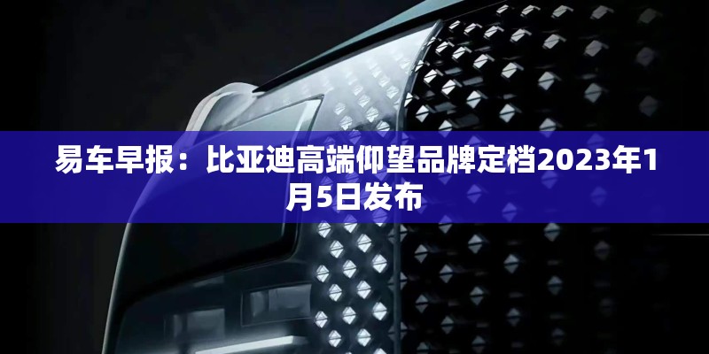 易车早报：比亚迪高端仰望品牌定档2023年1月5日发布