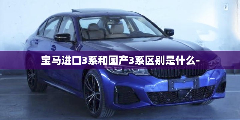 宝马进口3系和国产3系区别是什么- 宝马进口3系和国产3系区别是什么-