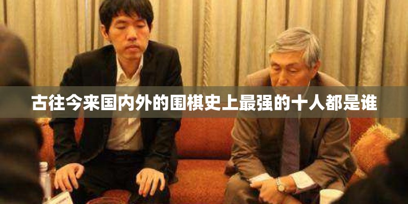 古往今来国内外的围棋史上最强的十人都是谁 古往今来国内外的围棋史上最强的十人都是谁