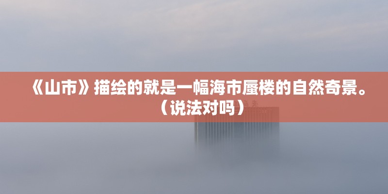 《山市》描绘的就是一幅海市蜃楼的自然奇景。(说法对吗) 《山市》描绘的就是一幅海市蜃楼的自然奇景。(说法对吗)