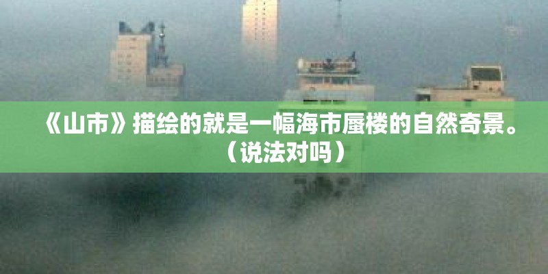 《山市》描绘的就是一幅海市蜃楼的自然奇景。(说法对吗) 《山市》描绘的就是一幅海市蜃楼的自然奇景。(说法对吗)