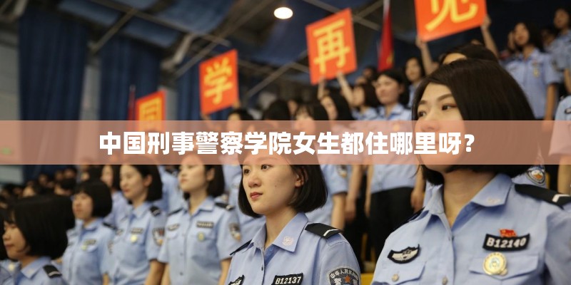 中国刑事警察学院女生都住哪里呀？